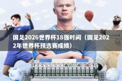 国足2026世界杯18强时间（国足2022年世界杯预选赛成绩）